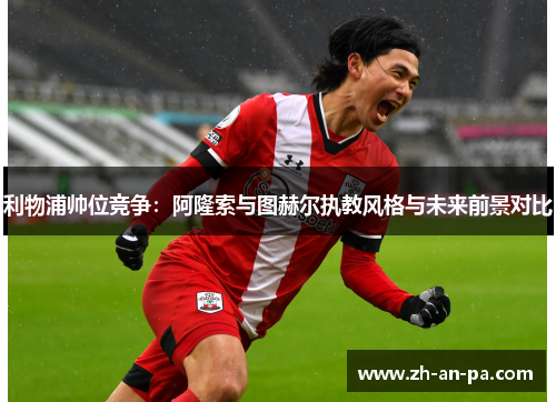 利物浦帅位竞争：阿隆索与图赫尔执教风格与未来前景对比