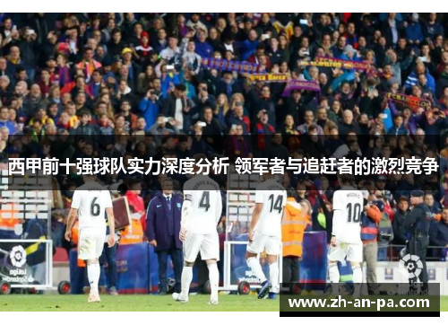 西甲前十强球队实力深度分析 领军者与追赶者的激烈竞争