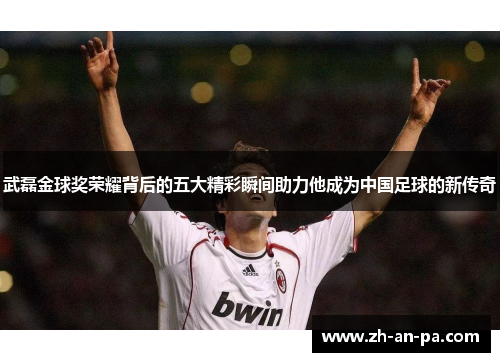 武磊金球奖荣耀背后的五大精彩瞬间助力他成为中国足球的新传奇