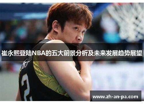 崔永熙登陆NBA的五大前景分析及未来发展趋势展望 崔永熙登陆NBA的五大前景分析及未来发展趋势展望