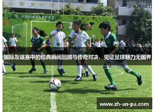 国际友谊赛中的经典瞬间回顾与传奇对决，见证足球魅力无国界