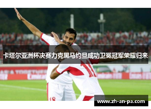 卡塔尔亚洲杯决赛力克黑马约旦成功卫冕冠军荣耀归来