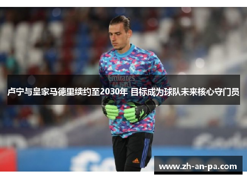 卢宁与皇家马德里续约至2030年 目标成为球队未来核心守门员