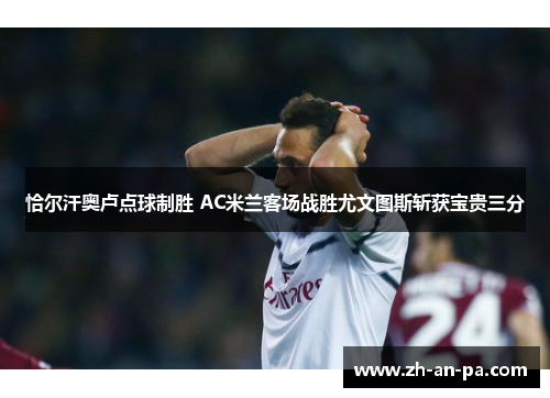 恰尔汗奥卢点球制胜 AC米兰客场战胜尤文图斯斩获宝贵三分