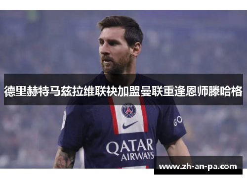 德里赫特马兹拉维联袂加盟曼联重逢恩师滕哈格 德里赫特马兹拉维联袂加盟曼联重逢恩师滕哈格
