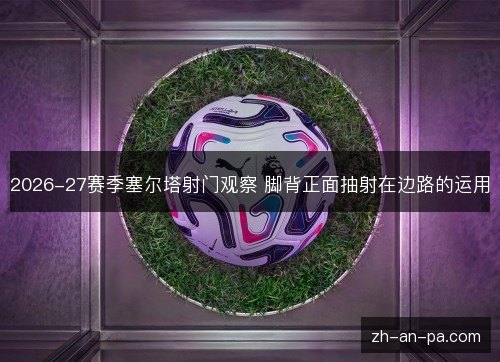 2026-27赛季塞尔塔射门观察 脚背正面抽射在边路的运用 2026-27赛季塞尔塔射门观察 脚背正面抽射在边路的运用